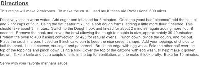Directions This recipe will make 2 calzones.  To make the crust I used my Kitchen Aid Professional 600 mixer.    Dissolve yeast in warm water.  Add sugar and let stand for 5 minutes.  Once the yeast has bloomed add the salt, oil, and 2 1/2 cups of flour.  Using the flat beater mix until a soft dough forms, adding a little more flour if needed. This should take about 3 minutes.  Switch to the Dough hook and knead for about 2 minutes, again adding more flour if needed.  Remove the hook and cover the bowl allowing the dough to double in size, approximately 30-40 minutes.  Preheat the oven to 400 if using convection, or 425 for regular ovens.  Punch down, divide the dough, and roll out.  Place the crust in a pan, I used an 8 inch cake pan to keep the nice cresent shape.  Add your toppings of choice to half the crust.  I used cheese, sausage, and pepperoni.  Brush the edge with egg wash. Fold the other half over the top of the toppings and pinch down using a fork. Cover the top of the calzone with egg wash, to help make it golden brown.  Take a knife and cut a couple of slits in the top for ventilation, and to make it look pretty.  Bake for 15 minutes.  Serve with your favorite marinara sauce.