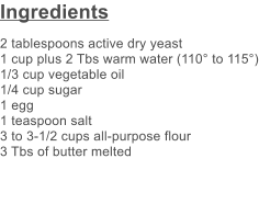 Ingredients 2 tablespoons active dry yeast 1 cup plus 2 Tbs warm water (110 to 115) 1/3 cup vegetable oil 1/4 cup sugar 1 egg 1 teaspoon salt 3 to 3-1/2 cups all-purpose flour 3 Tbs of butter melted