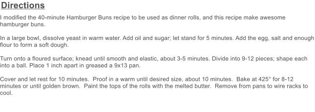 Directions I modified the 40-minute Hamburger Buns recipe to be used as dinner rolls, and this recipe make awesome hamburger buns.  In a large bowl, dissolve yeast in warm water. Add oil and sugar; let stand for 5 minutes. Add the egg, salt and enough flour to form a soft dough.  Turn onto a floured surface; knead until smooth and elastic, about 3-5 minutes. Divide into 9-12 pieces; shape each into a ball. Place 1 inch apart in greased a 9x13 pan.  Cover and let rest for 10 minutes.  Proof in a warm until desired size, about 10 minutes.  Bake at 425 for 8-12 minutes or until golden brown.  Paint the tops of the rolls with the melted butter.  Remove from pans to wire racks to cool.