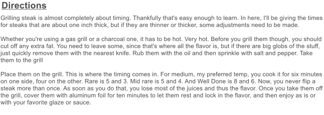 Directions Grilling steak is almost completely about timing. Thankfully that's easy enough to learn. In here, I'll be giving the times for steaks that are about one inch thick, but if they are thinner or thicker, some adjustments need to be made.    Whether you're using a gas grill or a charcoal one, it has to be hot. Very hot. Before you grill them though, you should cut off any extra fat. You need to leave some, since that's where all the flavor is, but if there are big globs of the stuff, just quickly remove them with the nearest knife. Rub them with the oil and then sprinkle with salt and pepper. Take them to the grill  Place them on the grill. This is where the timing comes in. For medium, my preferred temp, you cook it for six minutes on one side, four on the other. Rare is 5 and 3. Mid rare is 5 and 4. And Well Done is 8 and 6. Now, you never flip a steak more than once. As soon as you do that, you lose most of the juices and thus the flavor. Once you take them off the grill, cover them with aluminum foil for ten minutes to let them rest and lock in the flavor, and then enjoy as is or with your favorite glaze or sauce.