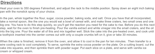 Directions Heat your oven to 350 degrees Fahrenheit, and adjust the rack to the middle position. Spray down an eight inch baking pan with the nonstick spray of your choice.  In the pan, whisk together the flour, sugar, cocoa powder, baking soda, and salt. Once you have that all incorporated, take a normal spoon, like the one you would eat a bowl of cereal with, and make three craters, two small ones and one big one. You have to do this step quickly, so you'll get the reaction you need for the cake to rise. Before you do this next step, wait for the oven to finish pre-heating. Pour the vanilla extract and white vinegar into the small craters, and the oil into the big one. Pour the water all of this and mix together well. Stick the cake into the pre-heated oven, and cook until a toothpick inserted into the center comes out with only a couple crumbs left on it, give or take 30 minutes.  When the cake is finished, remove it from the oven, and allow it to cool in the pan for ten minutes.  Then transfer to a wire cooling rack to cool completely. To serve, sprinkle the extra cocoa powder on the plate. On a cutting board, cut the cake into squares, and then sprinkle them with powder sugar. Put each slice on a plate, and serve with vanilla ice cream or whipped cream.