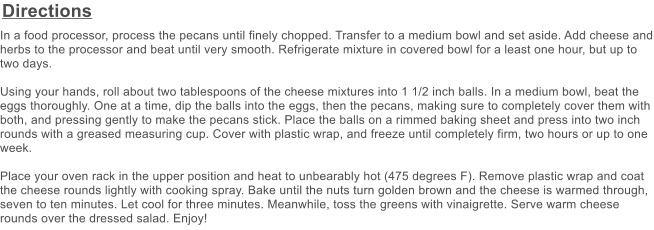 Directions In a food processor, process the pecans until finely chopped. Transfer to a medium bowl and set aside. Add cheese and herbs to the processor and beat until very smooth. Refrigerate mixture in covered bowl for a least one hour, but up to two days.  Using your hands, roll about two tablespoons of the cheese mixtures into 1 1/2 inch balls. In a medium bowl, beat the eggs thoroughly. One at a time, dip the balls into the eggs, then the pecans, making sure to completely cover them with both, and pressing gently to make the pecans stick. Place the balls on a rimmed baking sheet and press into two inch rounds with a greased measuring cup. Cover with plastic wrap, and freeze until completely firm, two hours or up to one week.  Place your oven rack in the upper position and heat to unbearably hot (475 degrees F). Remove plastic wrap and coat the cheese rounds lightly with cooking spray. Bake until the nuts turn golden brown and the cheese is warmed through, seven to ten minutes. Let cool for three minutes. Meanwhile, toss the greens with vinaigrette. Serve warm cheese rounds over the dressed salad. Enjoy!