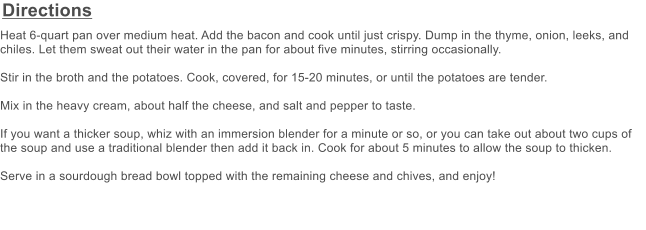 Directions Heat 6-quart pan over medium heat. Add the bacon and cook until just crispy. Dump in the thyme, onion, leeks, and chiles. Let them sweat out their water in the pan for about five minutes, stirring occasionally.   Stir in the broth and the potatoes. Cook, covered, for 15-20 minutes, or until the potatoes are tender.   Mix in the heavy cream, about half the cheese, and salt and pepper to taste.   If you want a thicker soup, whiz with an immersion blender for a minute or so, or you can take out about two cups of the soup and use a traditional blender then add it back in. Cook for about 5 minutes to allow the soup to thicken.  Serve in a sourdough bread bowl topped with the remaining cheese and chives, and enjoy!